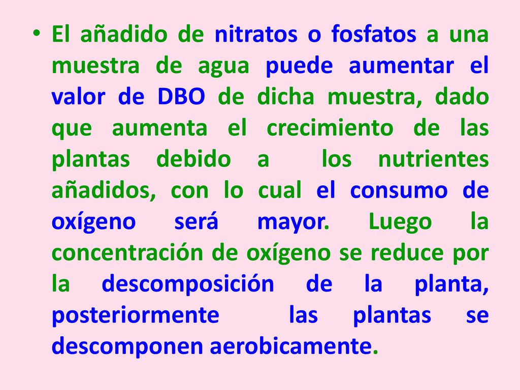 El añadido de nitratos o fosfatos a una muestra de agua puede aumentar el valor de DBO de dicha muestra, dado que aumenta el crecimiento de las plantas debido a los nutrientes añadidos, con lo cual el consumo de oxígeno será mayor.
