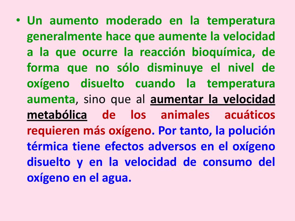 Un aumento moderado en la temperatura generalmente hace que aumente la velocidad a la que ocurre la reacción bioquímica, de forma que no sólo disminuye el nivel de oxígeno disuelto cuando la temperatura aumenta, sino que al aumentar la velocidad metabólica de los animales acuáticos requieren más oxígeno.