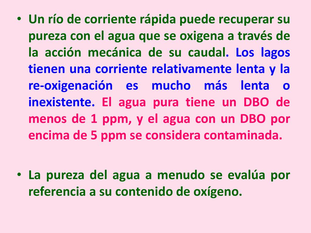 Un río de corriente rápida puede recuperar su pureza con el agua que se oxigena a través de la acción mecánica de su caudal. Los lagos tienen una corriente relativamente lenta y la re-oxigenación es mucho más lenta o inexistente. El agua pura tiene un DBO de menos de 1 ppm, y el agua con un DBO por encima de 5 ppm se considera contaminada.