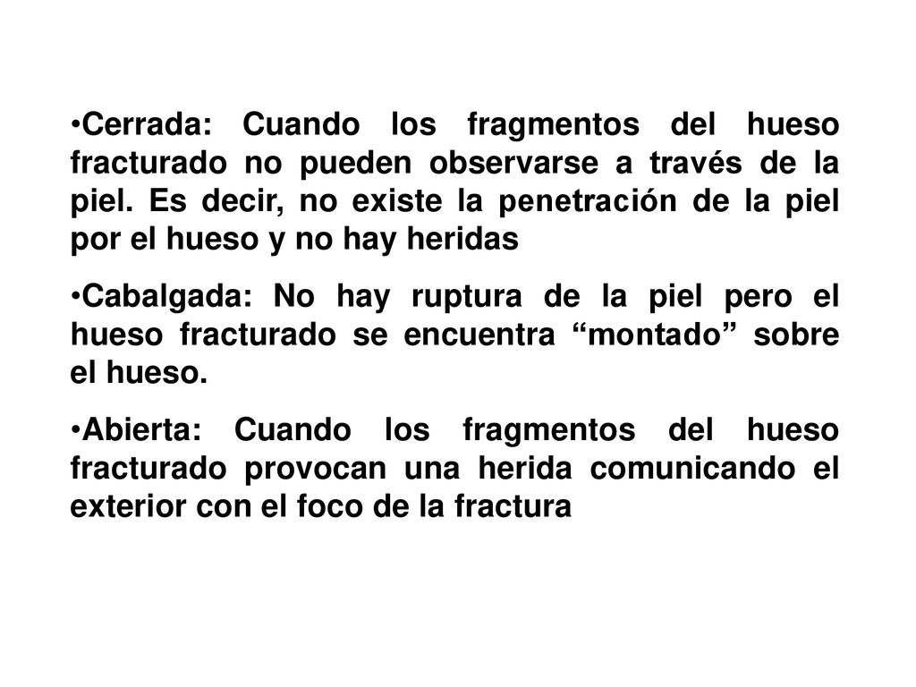 Cerrada: Cuando los fragmentos del hueso fracturado no pueden observarse a través de la piel. Es decir, no existe la penetración de la piel por el hueso y no hay heridas