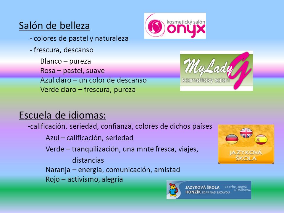 Salón de belleza - colores de pastel y naturaleza - frescura, descanso Blanco – pureza Rosa – pastel, suave Azul claro – un color de descanso Verde claro – frescura, pureza Escuela de idiomas: -calificación, seriedad, confianza, colores de dichos países Azul – calificación, seriedad Verde – tranquilización, una mnte fresca, viajes, distancias Naranja – energía, comunicación, amistad Rojo – activismo, alegría