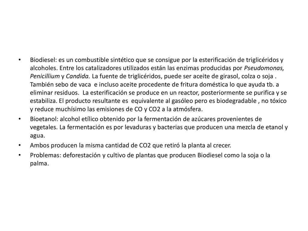 Biodiesel: es un combustible sintético que se consigue por la esterificación de triglicéridos y alcoholes. Entre los catalizadores utilizados están las enzimas producidas por Pseudomonas, Penicillium y Candida. La fuente de triglicéridos, puede ser aceite de girasol, colza o soja . También sebo de vaca e incluso aceite procedente de fritura doméstica lo que ayuda tb. a eliminar residuos. La esterificación se produce en un reactor, posteriormente se purifica y se estabiliza. El producto resultante es equivalente al gasóleo pero es biodegradable , no tóxico y reduce muchísimo las emisiones de CO y CO2 a la atmósfera.