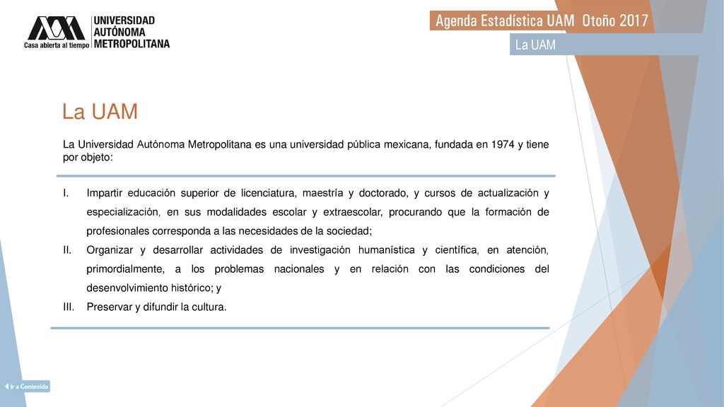 La UAM La UAM. La Universidad Autónoma Metropolitana es una universidad pública mexicana, fundada en 1974 y tiene por objeto: