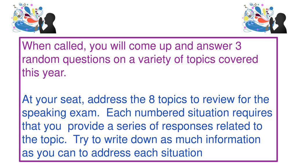 When called, you will come up and answer 3 random questions on a variety of topics covered this year.