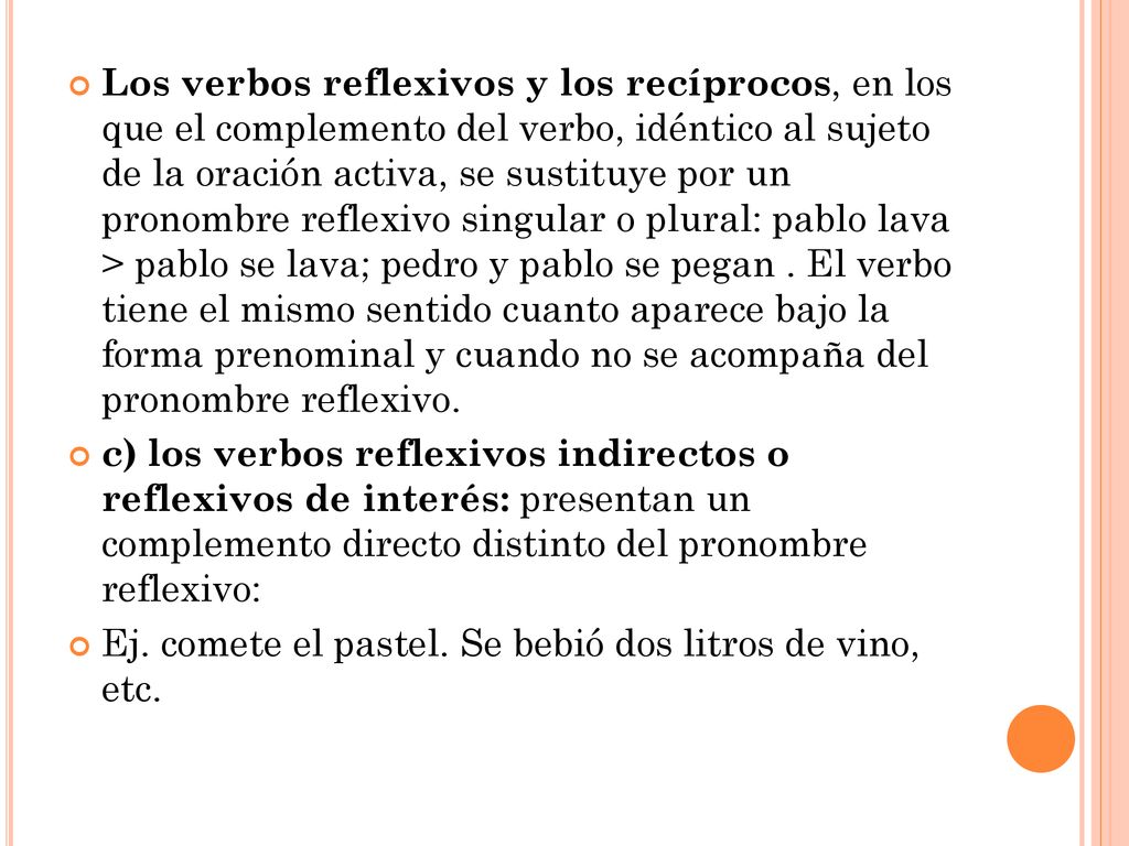 Los verbos reflexivos y los recíprocos, en los que el complemento del verbo, idéntico al sujeto de la oración activa, se sustituye por un pronombre reflexivo singular o plural: pablo lava > pablo se lava; pedro y pablo se pegan . El verbo tiene el mismo sentido cuanto aparece bajo la forma prenominal y cuando no se acompaña del pronombre reflexivo.