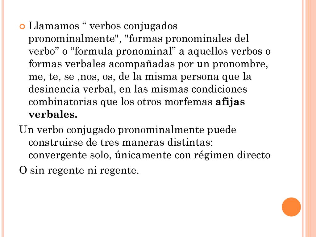 Llamamos verbos conjugados pronominalmente , formas pronominales del verbo o formula pronominal a aquellos verbos o formas verbales acompañadas por un pronombre, me, te, se ,nos, os, de la misma persona que la desinencia verbal, en las mismas condiciones combinatorias que los otros morfemas afijas verbales.