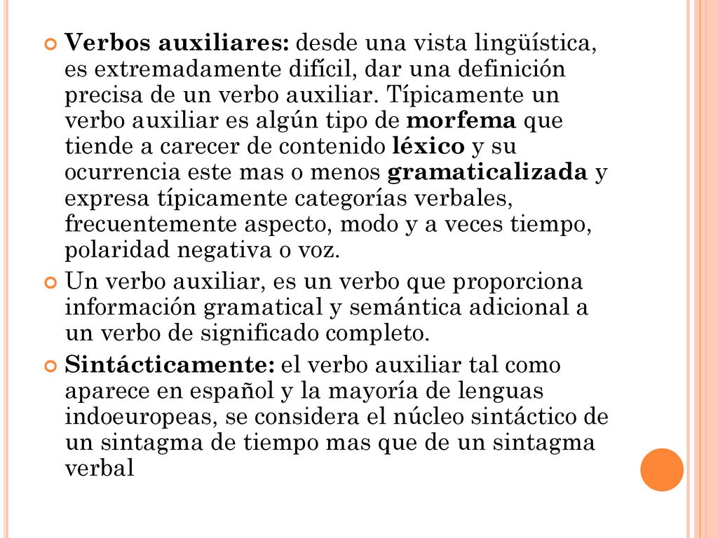 Verbos auxiliares: desde una vista lingüística, es extremadamente difícil, dar una definición precisa de un verbo auxiliar. Típicamente un verbo auxiliar es algún tipo de morfema que tiende a carecer de contenido léxico y su ocurrencia este mas o menos gramaticalizada y expresa típicamente categorías verbales, frecuentemente aspecto, modo y a veces tiempo, polaridad negativa o voz.