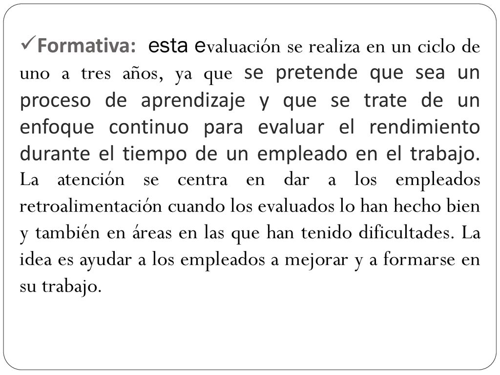 Formativa: esta evaluación se realiza en un ciclo de uno a tres años, ya que se pretende que sea un proceso de aprendizaje y que se trate de un enfoque continuo para evaluar el rendimiento durante el tiempo de un empleado en el trabajo.