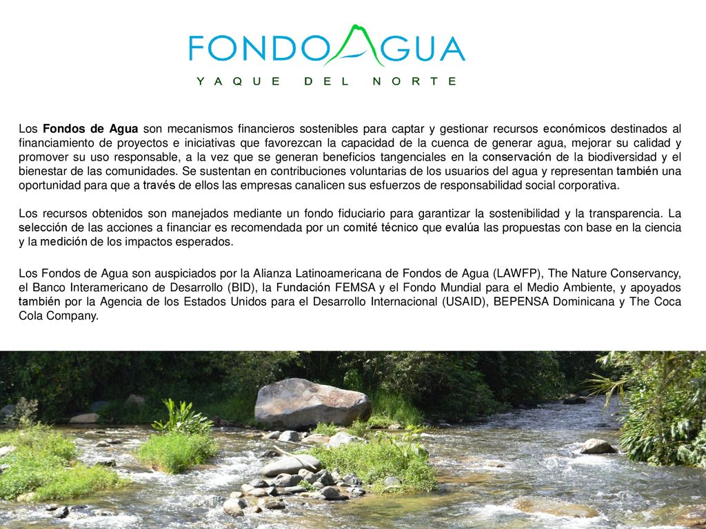 Los Fondos de Agua son mecanismos financieros sostenibles para captar y gestionar recursos económicos destinados al financiamiento de proyectos e iniciativas que favorezcan la capacidad de la cuenca de generar agua, mejorar su calidad y promover su uso responsable, a la vez que se generan beneficios tangenciales en la conservación de la biodiversidad y el bienestar de las comunidades. Se sustentan en contribuciones voluntarias de los usuarios del agua y representan también una oportunidad para que a través de ellos las empresas canalicen sus esfuerzos de responsabilidad social corporativa.