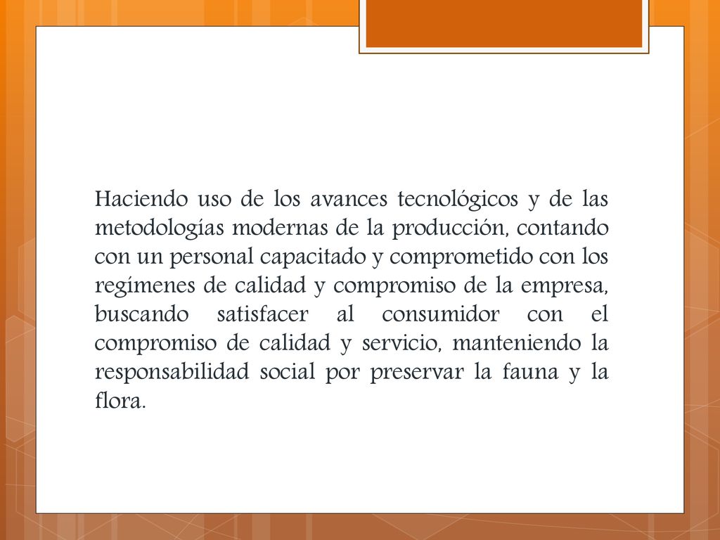 Haciendo uso de los avances tecnológicos y de las metodologías modernas de la producción, contando con un personal capacitado y comprometido con los regímenes de calidad y compromiso de la empresa, buscando satisfacer al consumidor con el compromiso de calidad y servicio, manteniendo la responsabilidad social por preservar la fauna y la flora.