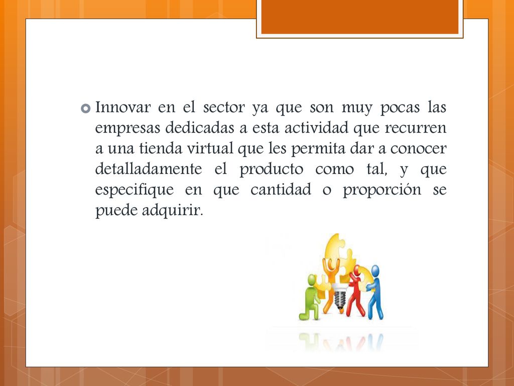 Innovar en el sector ya que son muy pocas las empresas dedicadas a esta actividad que recurren a una tienda virtual que les permita dar a conocer detalladamente el producto como tal, y que especifique en que cantidad o proporción se puede adquirir.
