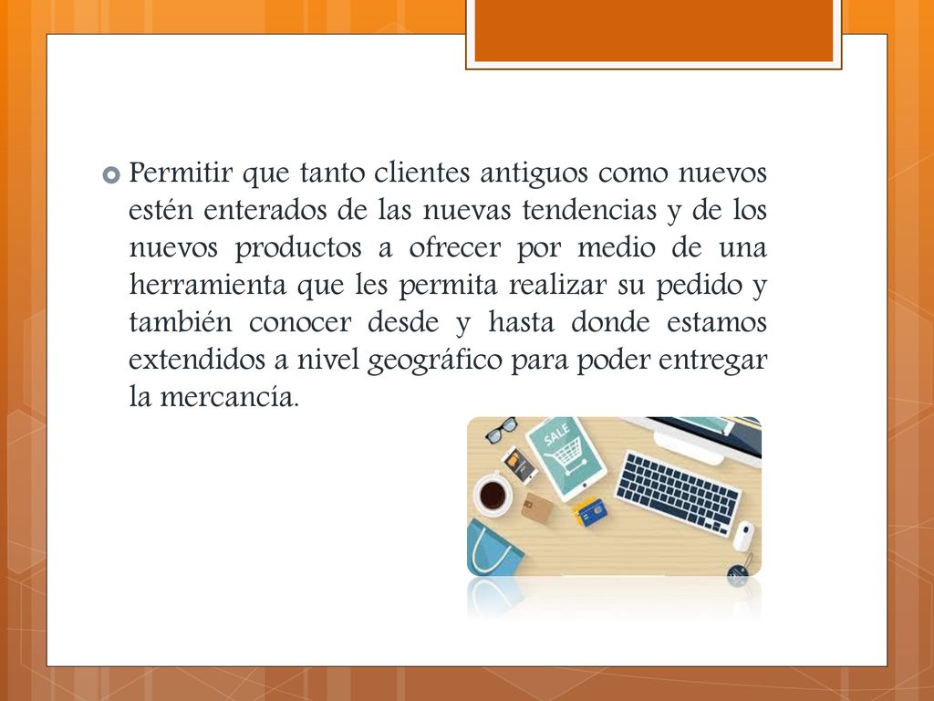 Permitir que tanto clientes antiguos como nuevos estén enterados de las nuevas tendencias y de los nuevos productos a ofrecer por medio de una herramienta que les permita realizar su pedido y también conocer desde y hasta donde estamos extendidos a nivel geográfico para poder entregar la mercancía.