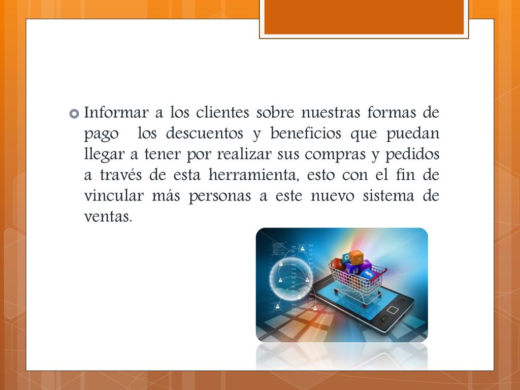 Informar a los clientes sobre nuestras formas de pago los descuentos y beneficios que puedan llegar a tener por realizar sus compras y pedidos a través de esta herramienta, esto con el fin de vincular más personas a este nuevo sistema de ventas.