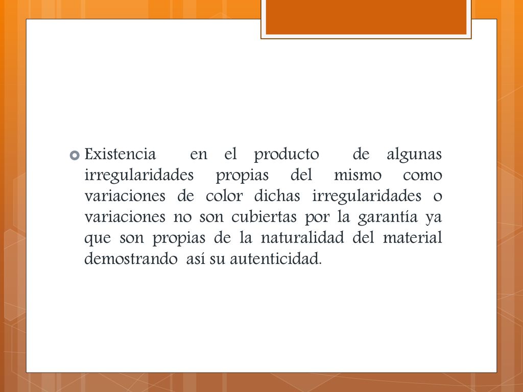 Existencia en el producto de algunas irregularidades propias del mismo como variaciones de color dichas irregularidades o variaciones no son cubiertas por la garantía ya que son propias de la naturalidad del material demostrando así su autenticidad.