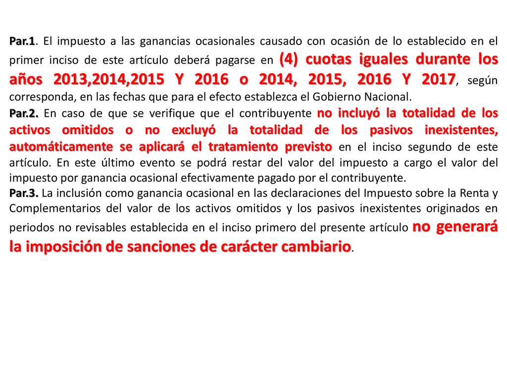Par.1. El impuesto a las ganancias ocasionales causado con ocasión de lo establecido en el primer inciso de este artículo deberá pagarse en (4) cuotas iguales durante los años 2013,2014,2015 Y 2016 o 2014, 2015, 2016 Y 2017, según corresponda, en las fechas que para el efecto establezca el Gobierno Nacional.