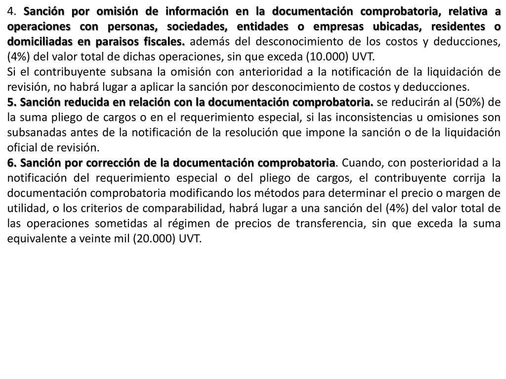 4. Sanción por omisión de información en la documentación comprobatoria, relativa a operaciones con personas, sociedades, entidades o empresas ubicadas, residentes o domiciliadas en paraisos fiscales. además del desconocimiento de los costos y deducciones, (4%) del valor total de dichas operaciones, sin que exceda (10.000) UVT.