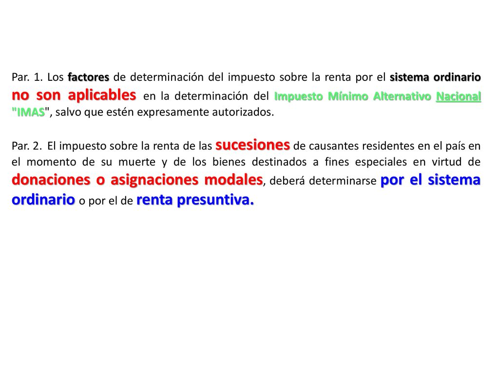 Par. 1. Los factores de determinación del impuesto sobre la renta por el sistema ordinario no son aplicables en la determinación del Impuesto Mínimo Alternativo Nacional IMAS , salvo que estén expresamente autorizados.