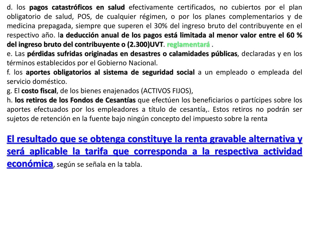 d. los pagos catastróficos en salud efectivamente certificados, no cubiertos por el plan obligatorio de salud, POS, de cualquier régimen, o por los planes complementarios y de medicina prepagada, siempre que superen el 30% del ingreso bruto del contribuyente en el respectivo año. la deducción anual de los pagos está limitada al menor valor entre el 60 % del ingreso bruto del contribuyente o (2.300)UVT. reglamentará .