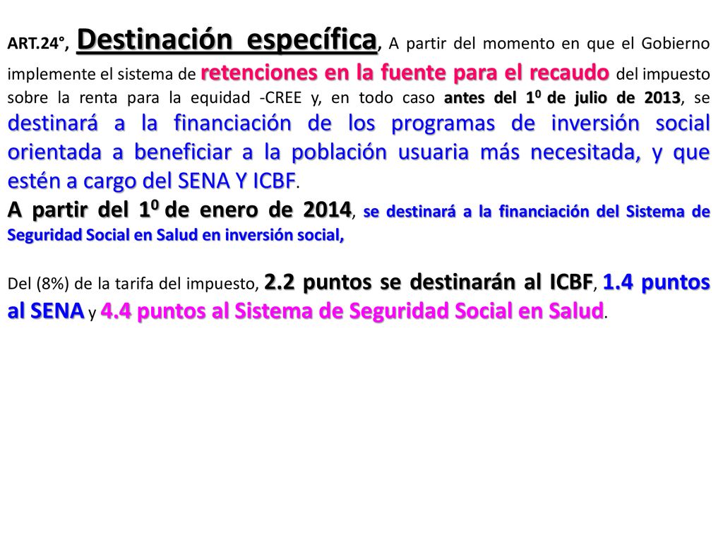 ART.24°, Destinación específica, A partir del momento en que el Gobierno implemente el sistema de retenciones en la fuente para el recaudo del impuesto sobre la renta para la equidad -CREE y, en todo caso antes del 10 de julio de 2013, se destinará a la financiación de los programas de inversión social orientada a beneficiar a la población usuaria más necesitada, y que estén a cargo del SENA Y ICBF.