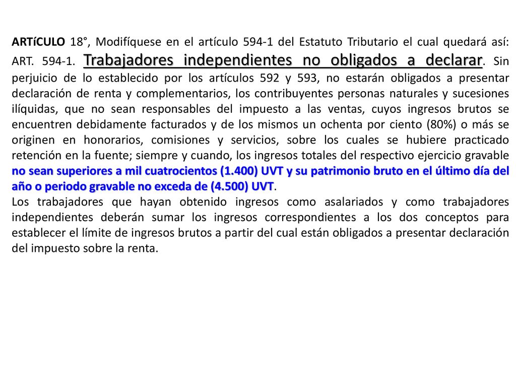 ARTíCULO 18°, Modifíquese en el artículo del Estatuto Tributario el cual quedará así: ART Trabajadores independientes no obligados a declarar. Sin perjuicio de lo establecido por los artículos 592 y 593, no estarán obligados a presentar declaración de renta y complementarios, los contribuyentes personas naturales y sucesiones ilíquidas, que no sean responsables del impuesto a las ventas, cuyos ingresos brutos se encuentren debidamente facturados y de los mismos un ochenta por ciento (80%) o más se originen en honorarios, comisiones y servicios, sobre los cuales se hubiere practicado retención en la fuente; siempre y cuando, los ingresos totales del respectivo ejercicio gravable no sean superiores a mil cuatrocientos (1.400) UVT y su patrimonio bruto en el último día del año o periodo gravable no exceda de (4.500) UVT.