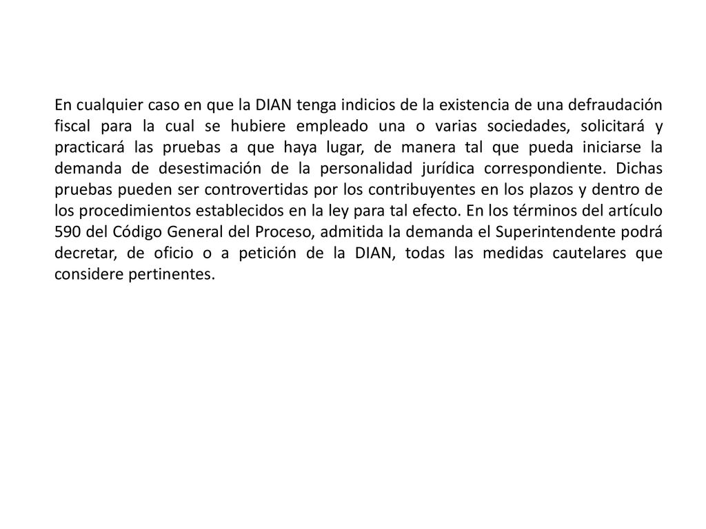 En cualquier caso en que la DIAN tenga indicios de la existencia de una defraudación fiscal para la cual se hubiere empleado una o varias sociedades, solicitará y practicará las pruebas a que haya lugar, de manera tal que pueda iniciarse la demanda de desestimación de la personalidad jurídica correspondiente.