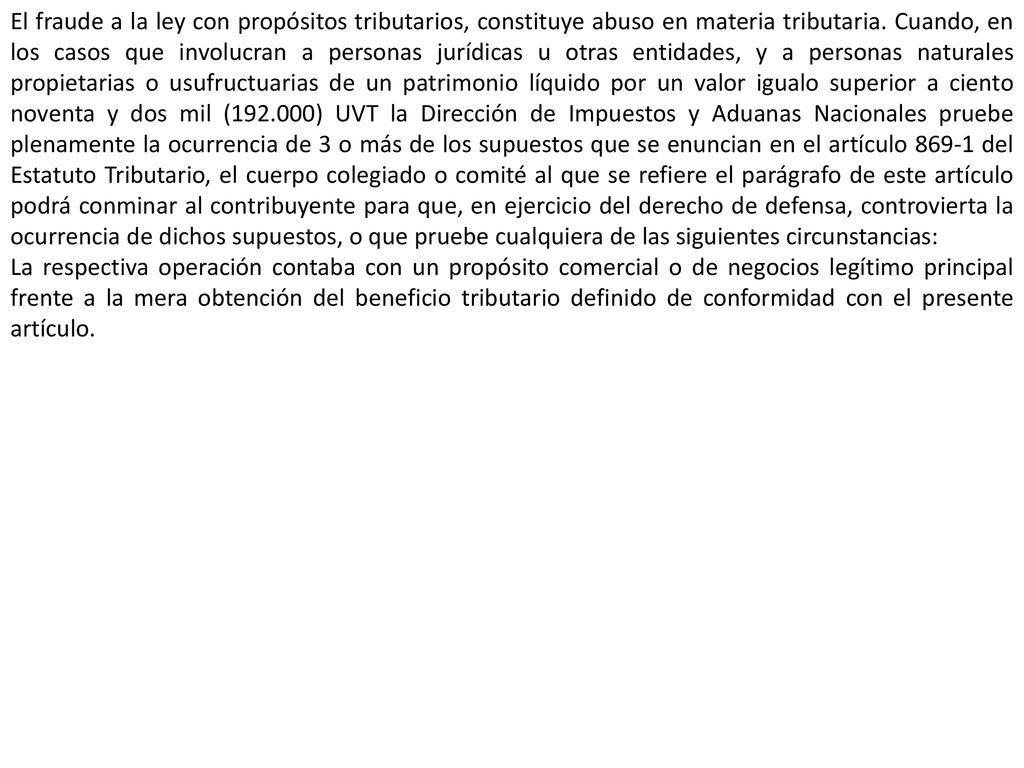 El fraude a la ley con propósitos tributarios, constituye abuso en materia tributaria. Cuando, en los casos que involucran a personas jurídicas u otras entidades, y a personas naturales propietarias o usufructuarias de un patrimonio líquido por un valor igualo superior a ciento noventa y dos mil ( ) UVT la Dirección de Impuestos y Aduanas Nacionales pruebe plenamente la ocurrencia de 3 o más de los supuestos que se enuncian en el artículo del Estatuto Tributario, el cuerpo colegiado o comité al que se refiere el parágrafo de este artículo podrá conminar al contribuyente para que, en ejercicio del derecho de defensa, controvierta la ocurrencia de dichos supuestos, o que pruebe cualquiera de las siguientes circunstancias: