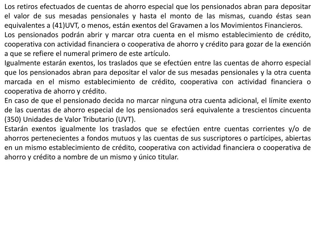 Los retiros efectuados de cuentas de ahorro especial que los pensionados abran para depositar el valor de sus mesadas pensionales y hasta el monto de las mismas, cuando éstas sean equivalentes a (41)UVT, o menos, están exentos del Gravamen a los Movimientos Financieros.