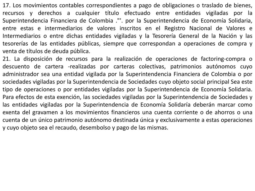 17. Los movimientos contables correspondientes a pago de obligaciones o traslado de bienes, recursos y derechos a cualquier título efectuado entre entidades vigiladas por la Superintendencia Financiera de Colombia . . por la Superintendencia de Economía Solidaria, entre estas e intermediarios de valores inscritos en el Registro Nacional de Valores e Intermediarios o entre dichas entidades vigiladas y la Tesorería General de la Nación y las tesorerías de las entidades públicas, siempre que correspondan a operaciones de compra y venta de títulos de deuda pública.