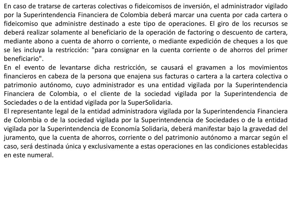 En caso de tratarse de carteras colectivas o fideicomisos de inversión, el administrador vigilado por la Superintendencia Financiera de Colombia deberá marcar una cuenta por cada cartera o fideicomiso que administre destinado a este tipo de operaciones. El giro de los recursos se deberá realizar solamente al beneficiario de la operación de factoring o descuento de cartera, mediante abono a cuenta de ahorro o corriente, o mediante expedición de cheques a los que se les incluya la restricción: para consignar en la cuenta corriente o de ahorros del primer beneficiario .