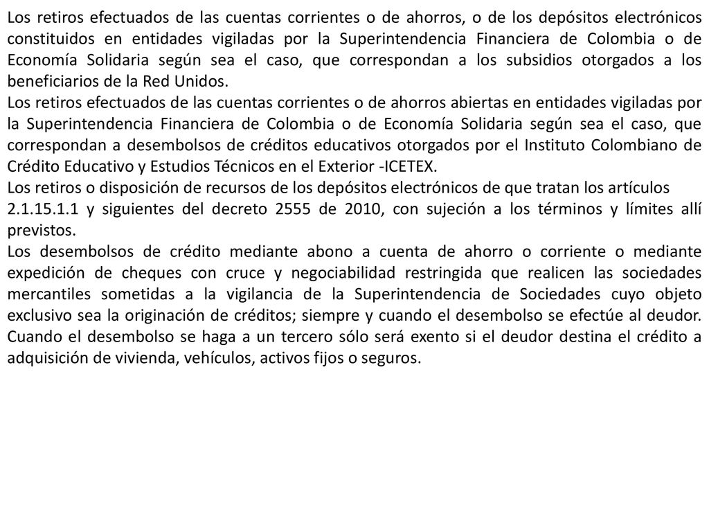 Los retiros efectuados de las cuentas corrientes o de ahorros, o de los depósitos electrónicos constituidos en entidades vigiladas por la Superintendencia Financiera de Colombia o de Economía Solidaria según sea el caso, que correspondan a los subsidios otorgados a los beneficiarios de la Red Unidos.