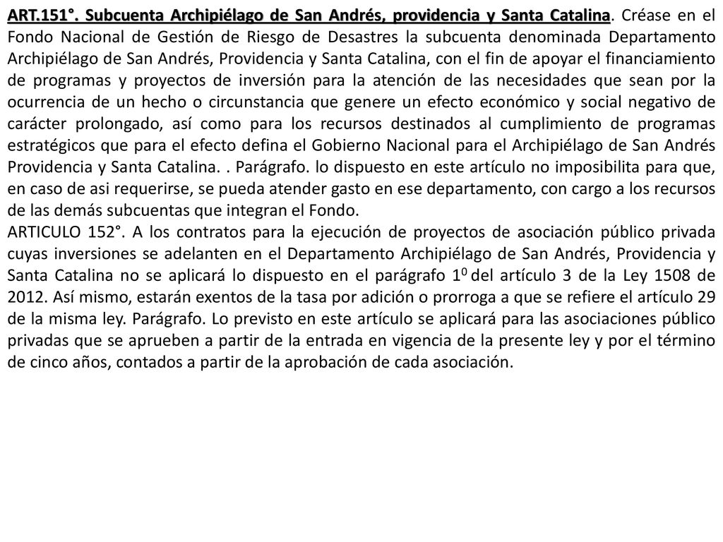 ART.151°. Subcuenta Archipiélago de San Andrés, providencia y Santa Catalina. Créase en el Fondo Nacional de Gestión de Riesgo de Desastres la subcuenta denominada Departamento Archipiélago de San Andrés, Providencia y Santa Catalina, con el fin de apoyar el financiamiento de programas y proyectos de inversión para la atención de las necesidades que sean por la ocurrencia de un hecho o circunstancia que genere un efecto económico y social negativo de carácter prolongado, así como para los recursos destinados al cumplimiento de programas estratégicos que para el efecto defina el Gobierno Nacional para el Archipiélago de San Andrés Providencia y Santa Catalina. . Parágrafo. lo dispuesto en este artículo no imposibilita para que, en caso de asi requerirse, se pueda atender gasto en ese departamento, con cargo a los recursos de las demás subcuentas que integran el Fondo.