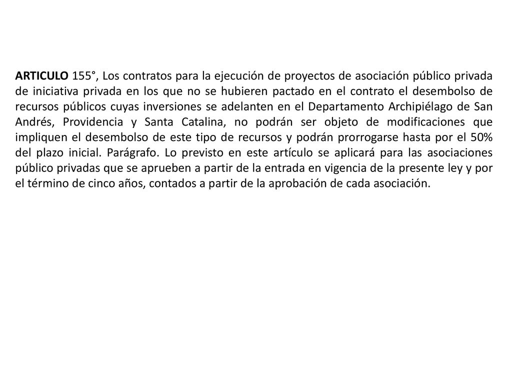 ARTICULO 155°, Los contratos para la ejecución de proyectos de asociación público privada de iniciativa privada en los que no se hubieren pactado en el contrato el desembolso de recursos públicos cuyas inversiones se adelanten en el Departamento Archipiélago de San Andrés, Providencia y Santa Catalina, no podrán ser objeto de modificaciones que impliquen el desembolso de este tipo de recursos y podrán prorrogarse hasta por el 50% del plazo inicial.