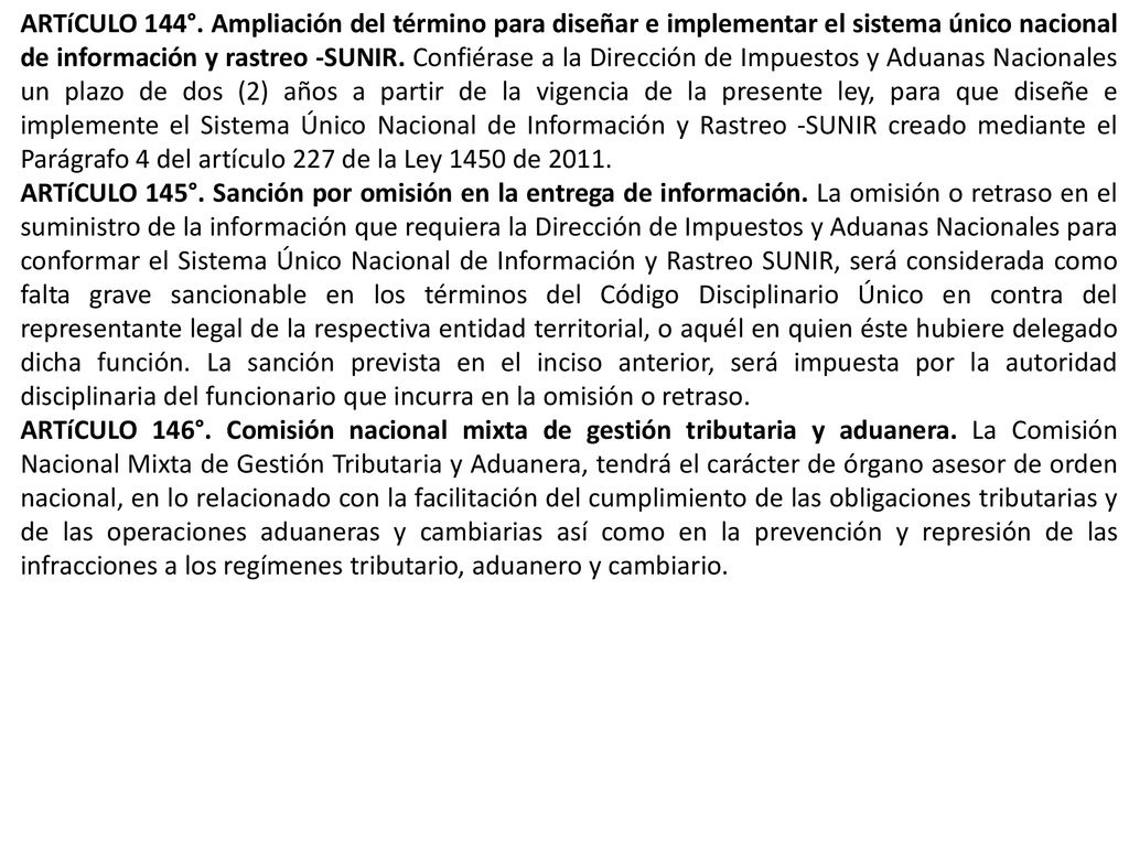 ARTíCULO 144°. Ampliación del término para diseñar e implementar el sistema único nacional de información y rastreo -SUNIR. Confiérase a la Dirección de Impuestos y Aduanas Nacionales un plazo de dos (2) años a partir de la vigencia de la presente ley, para que diseñe e implemente el Sistema Único Nacional de Información y Rastreo -SUNIR creado mediante el Parágrafo 4 del artículo 227 de la Ley 1450 de 2011.