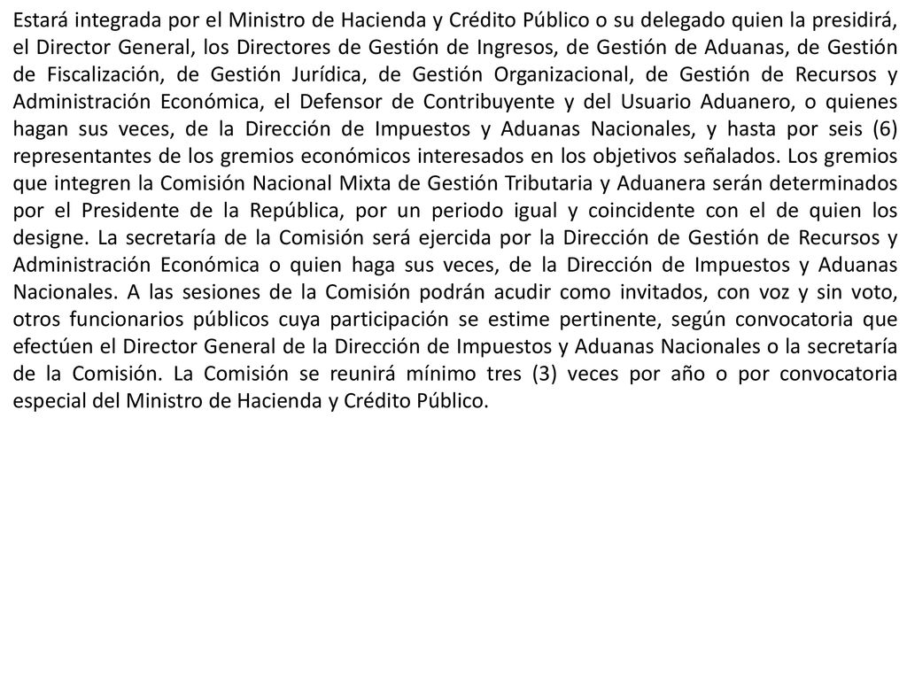 Estará integrada por el Ministro de Hacienda y Crédito Público o su delegado quien la presidirá, el Director General, los Directores de Gestión de Ingresos, de Gestión de Aduanas, de Gestión de Fiscalización, de Gestión Jurídica, de Gestión Organizacional, de Gestión de Recursos y Administración Económica, el Defensor de Contribuyente y del Usuario Aduanero, o quienes hagan sus veces, de la Dirección de Impuestos y Aduanas Nacionales, y hasta por seis (6) representantes de los gremios económicos interesados en los objetivos señalados.