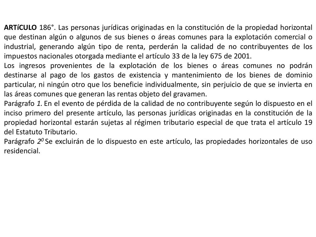 ARTíCULO 186°. Las personas jurídicas originadas en la constitución de la propiedad horizontal que destinan algún o algunos de sus bienes o áreas comunes para la explotación comercial o industrial, generando algún tipo de renta, perderán la calidad de no contribuyentes de los impuestos nacionales otorgada mediante el artículo 33 de la ley 675 de 2001.