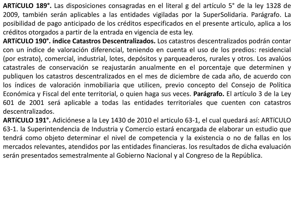 ARTíCULO 189°. Las disposiciones consagradas en el literal g del artículo 5° de la ley 1328 de 2009, también serán aplicables a las entidades vigiladas por la SuperSolidaria. Parágrafo. La posibilidad de pago anticipado de los créditos especificados en el presente articulo, aplica a los créditos otorgados a partir de la entrada en vigencia de esta ley.