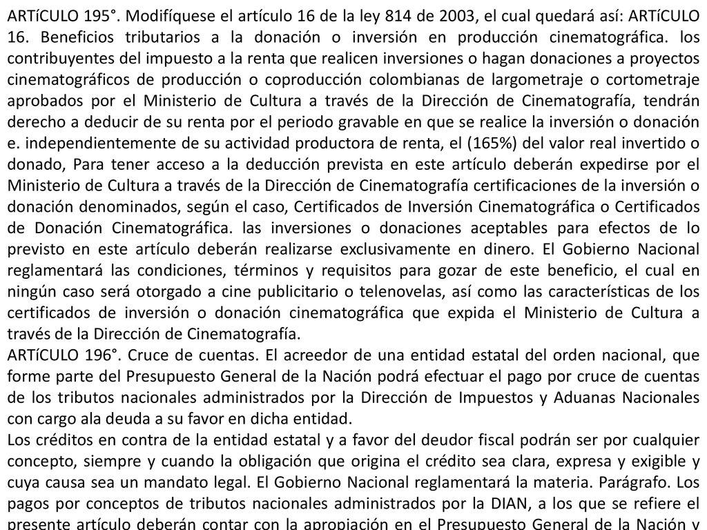 ARTíCULO 195°. Modifíquese el artículo 16 de la ley 814 de 2003, el cual quedará así: ARTíCULO 16. Beneficios tributarios a la donación o inversión en producción cinematográfica. los contribuyentes del impuesto a la renta que realicen inversiones o hagan donaciones a proyectos cinematográficos de producción o coproducción colombianas de largometraje o cortometraje aprobados por el Ministerio de Cultura a través de la Dirección de Cinematografía, tendrán derecho a deducir de su renta por el periodo gravable en que se realice la inversión o donación e. independientemente de su actividad productora de renta, el (165%) del valor real invertido o donado, Para tener acceso a la deducción prevista en este artículo deberán expedirse por el Ministerio de Cultura a través de la Dirección de Cinematografía certificaciones de la inversión o donación denominados, según el caso, Certificados de Inversión Cinematográfica o Certificados de Donación Cinematográfica. las inversiones o donaciones aceptables para efectos de lo previsto en este artículo deberán realizarse exclusivamente en dinero. El Gobierno Nacional reglamentará las condiciones, términos y requisitos para gozar de este beneficio, el cual en ningún caso será otorgado a cine publicitario o telenovelas, así como las características de los certificados de inversión o donación cinematográfica que expida el Ministerio de Cultura a través de la Dirección de Cinematografía.