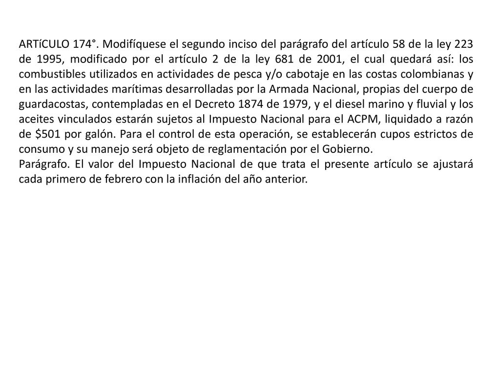 ARTíCULO 174°. Modifíquese el segundo inciso del parágrafo del artículo 58 de la ley 223 de 1995, modificado por el artículo 2 de la ley 681 de 2001, el cual quedará así: los combustibles utilizados en actividades de pesca y/o cabotaje en las costas colombianas y en las actividades marítimas desarrolladas por la Armada Nacional, propias del cuerpo de guardacostas, contempladas en el Decreto 1874 de 1979, y el diesel marino y fluvial y los aceites vinculados estarán sujetos al Impuesto Nacional para el ACPM, liquidado a razón de $501 por galón. Para el control de esta operación, se establecerán cupos estrictos de consumo y su manejo será objeto de reglamentación por el Gobierno.