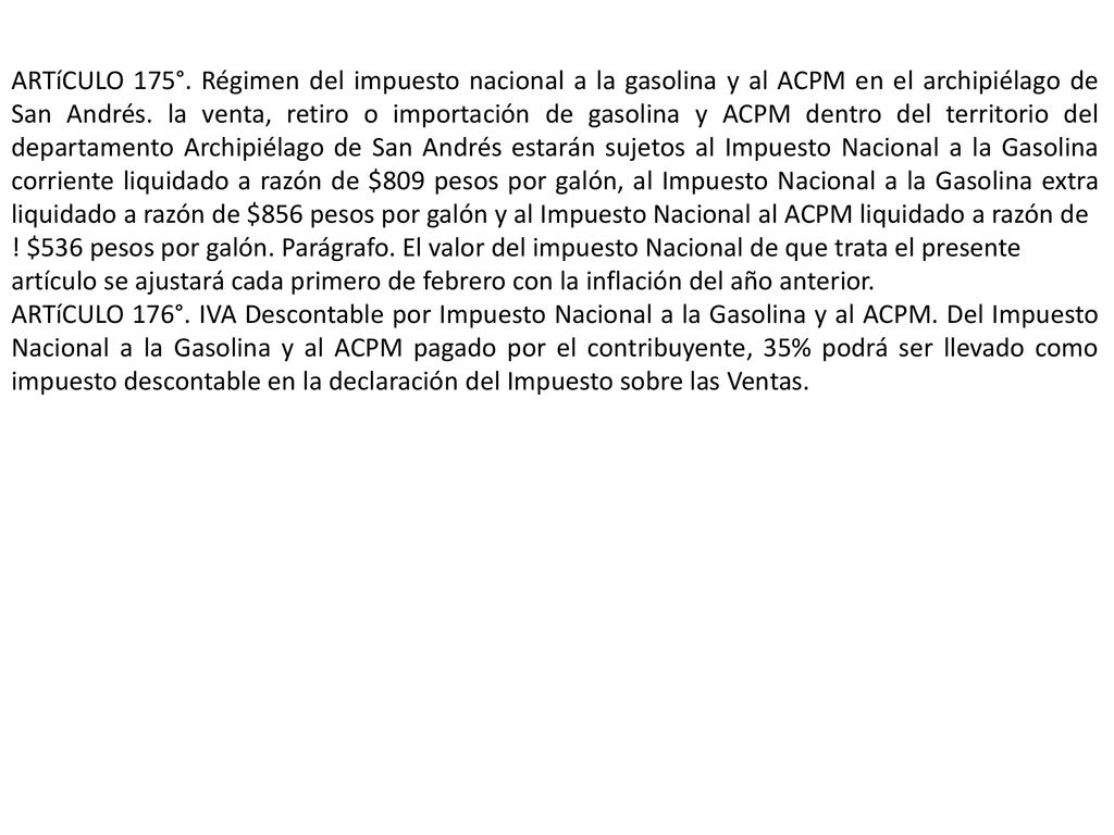 ARTíCULO 175°. Régimen del impuesto nacional a la gasolina y al ACPM en el archipiélago de San Andrés. la venta, retiro o importación de gasolina y ACPM dentro del territorio del departamento Archipiélago de San Andrés estarán sujetos al Impuesto Nacional a la Gasolina corriente liquidado a razón de $809 pesos por galón, al Impuesto Nacional a la Gasolina extra liquidado a razón de $856 pesos por galón y al Impuesto Nacional al ACPM liquidado a razón de