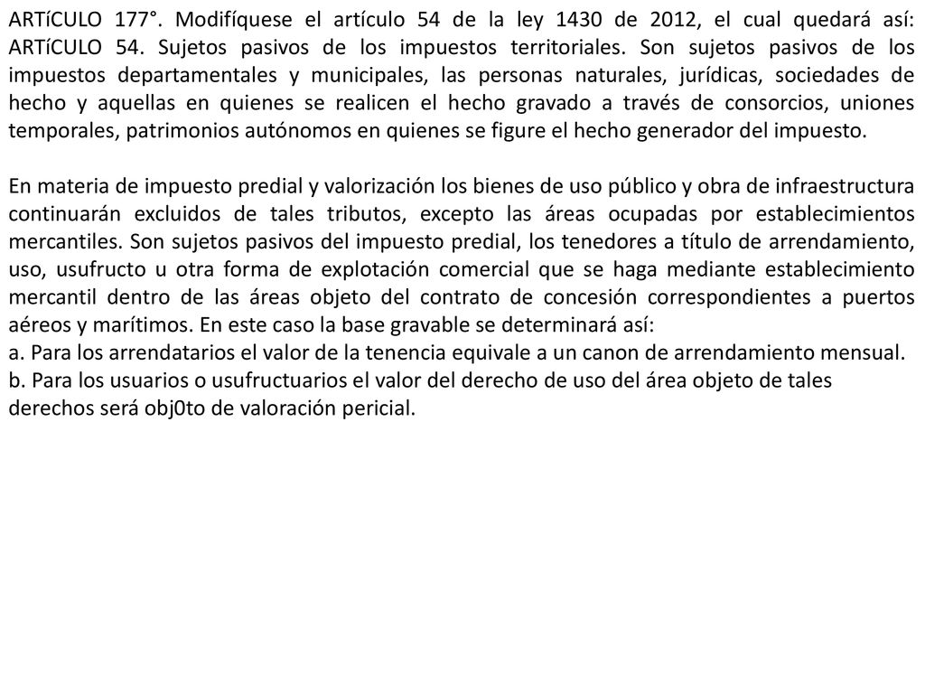 ARTíCULO 177°. Modifíquese el artículo 54 de la ley 1430 de 2012, el cual quedará así: ARTíCULO 54. Sujetos pasivos de los impuestos territoriales. Son sujetos pasivos de los impuestos departamentales y municipales, las personas naturales, jurídicas, sociedades de hecho y aquellas en quienes se realicen el hecho gravado a través de consorcios, uniones temporales, patrimonios autónomos en quienes se figure el hecho generador del impuesto.