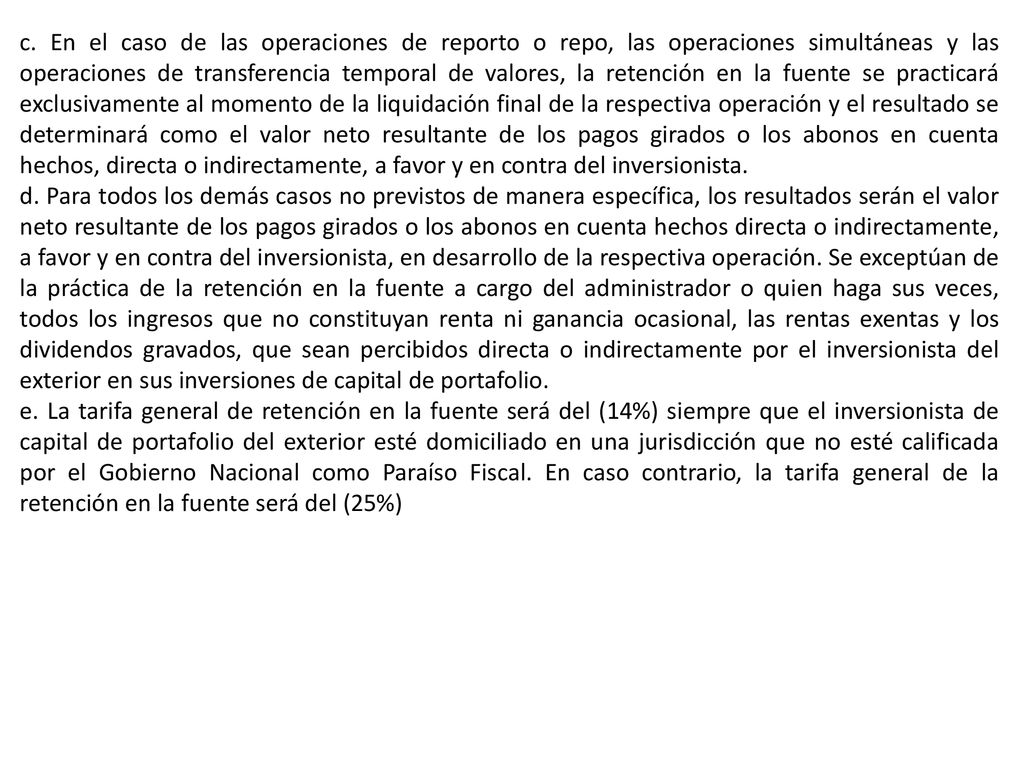 c. En el caso de las operaciones de reporto o repo, las operaciones simultáneas y las operaciones de transferencia temporal de valores, la retención en la fuente se practicará exclusivamente al momento de la liquidación final de la respectiva operación y el resultado se determinará como el valor neto resultante de los pagos girados o los abonos en cuenta hechos, directa o indirectamente, a favor y en contra del inversionista.