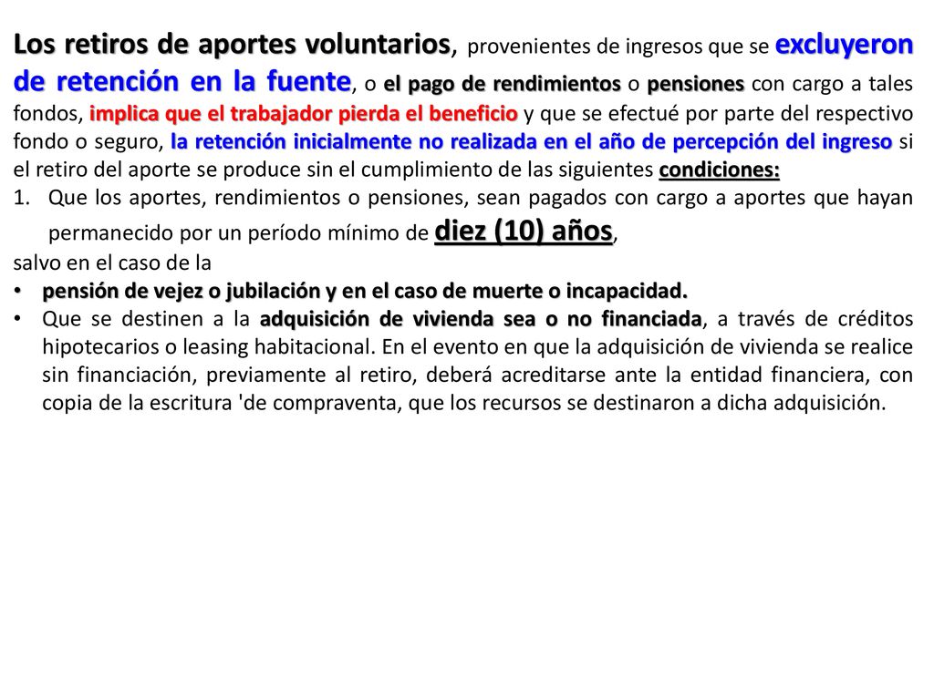 Los retiros de aportes voluntarios, provenientes de ingresos que se excluyeron de retención en la fuente, o el pago de rendimientos o pensiones con cargo a tales fondos, implica que el trabajador pierda el beneficio y que se efectué por parte del respectivo fondo o seguro, la retención inicialmente no realizada en el año de percepción del ingreso si el retiro del aporte se produce sin el cumplimiento de las siguientes condiciones: