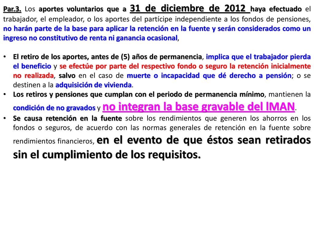 Par.3. Los aportes voluntarios que a 31 de diciembre de 2012 haya efectuado el trabajador, el empleador, o los aportes del partícipe independiente a los fondos de pensiones, no harán parte de la base para aplicar la retención en la fuente y serán considerados como un ingreso no constitutivo de renta ni ganancia ocasional,