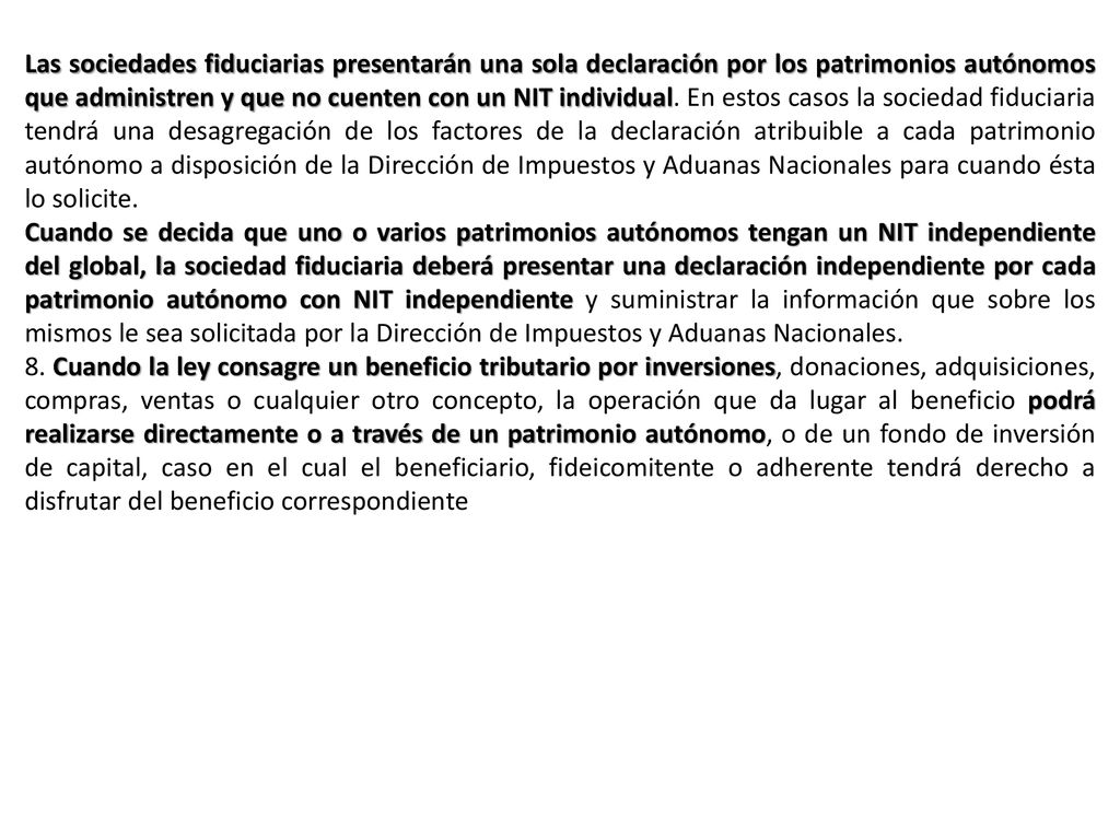 Las sociedades fiduciarias presentarán una sola declaración por los patrimonios autónomos que administren y que no cuenten con un NIT individual. En estos casos la sociedad fiduciaria tendrá una desagregación de los factores de la declaración atribuible a cada patrimonio autónomo a disposición de la Dirección de Impuestos y Aduanas Nacionales para cuando ésta lo solicite.