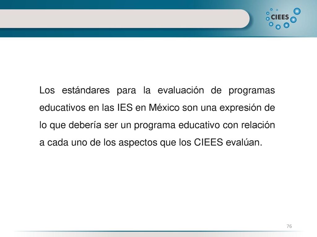Los estándares para la evaluación de programas educativos en las IES en México son una expresión de lo que debería ser un programa educativo con relación a cada uno de los aspectos que los CIEES evalúan.