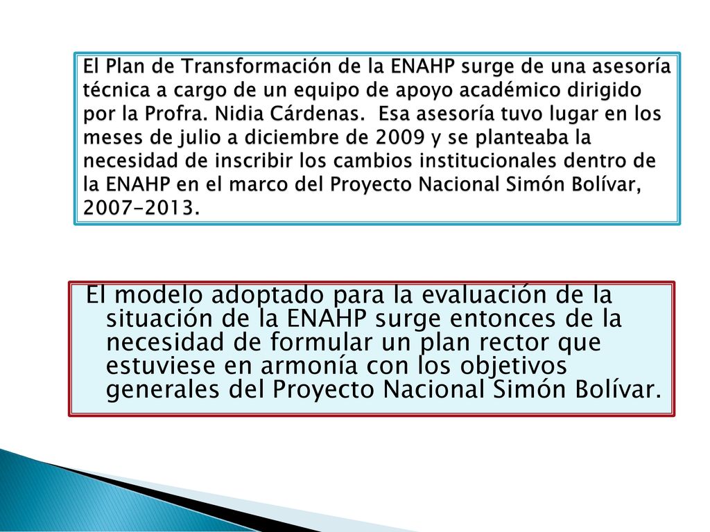 El Plan de Transformación de la ENAHP surge de una asesoría técnica a cargo de un equipo de apoyo académico dirigido por la Profra. Nidia Cárdenas. Esa asesoría tuvo lugar en los meses de julio a diciembre de 2009 y se planteaba la necesidad de inscribir los cambios institucionales dentro de la ENAHP en el marco del Proyecto Nacional Simón Bolívar,