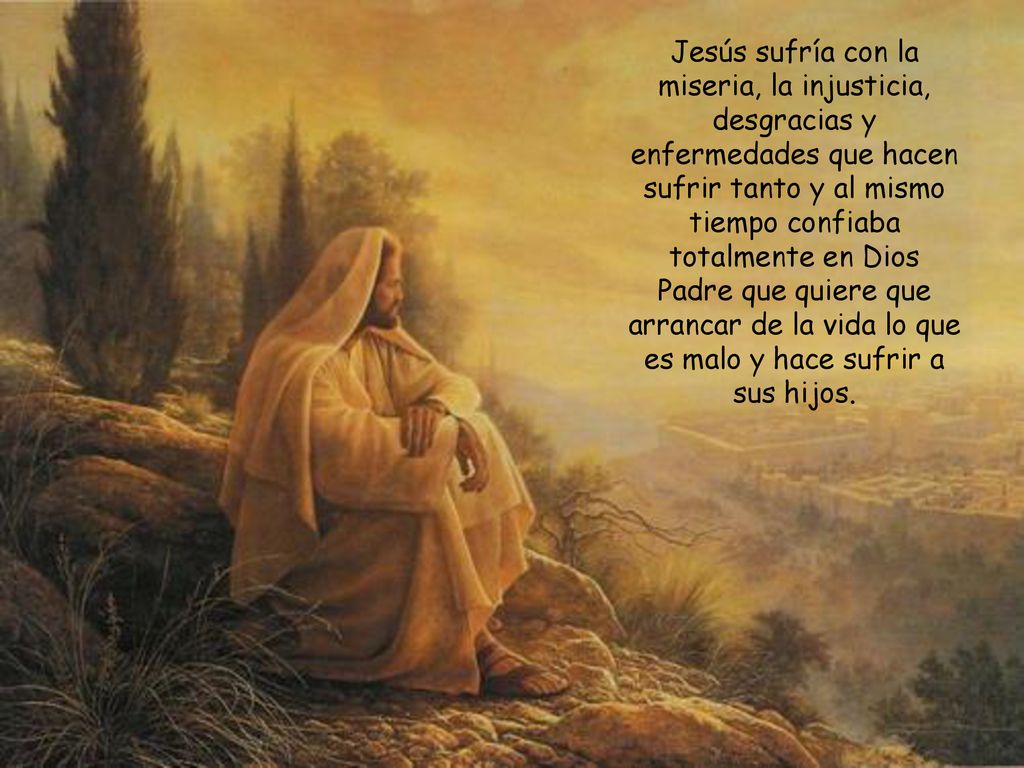 Jesús sufría con la miseria, la injusticia, desgracias y enfermedades que hacen sufrir tanto y al mismo tiempo confiaba totalmente en Dios Padre que quiere que arrancar de la vida lo que es malo y hace sufrir a sus hijos.