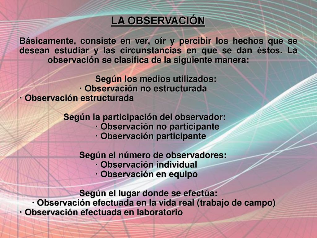 LA OBSERVACIÓN Básicamente, consiste en ver, oír y percibir los hechos que se desean estudiar y las circunstancias en que se dan éstos. La observación se clasifica de la siguiente manera: Según los medios utilizados: · Observación no estructurada · Observación estructurada