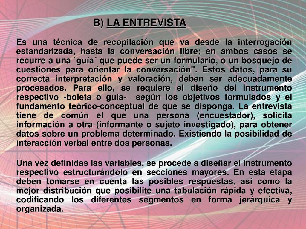B) LA ENTREVISTA Es una técnica de recopilación que va desde la interrogación estandarizada, hasta la conversación libre; en ambos casos se recurre a una `guía´ que puede ser un formulario, o un bosquejo de cuestiones para orientar la conversación . Estos datos, para su correcta interpretación y valoración, deben ser adecuadamente procesados. Para ello, se requiere el diseño del instrumento respectivo -boleta o guía- según los objetivos formulados y el fundamento teórico-conceptual de que se disponga. La entrevista tiene de común el que una persona (encuestador), solicita información a otra (informante o sujeto investigado), para obtener datos sobre un problema determinado. Existiendo la posibilidad de interacción verbal entre dos personas.