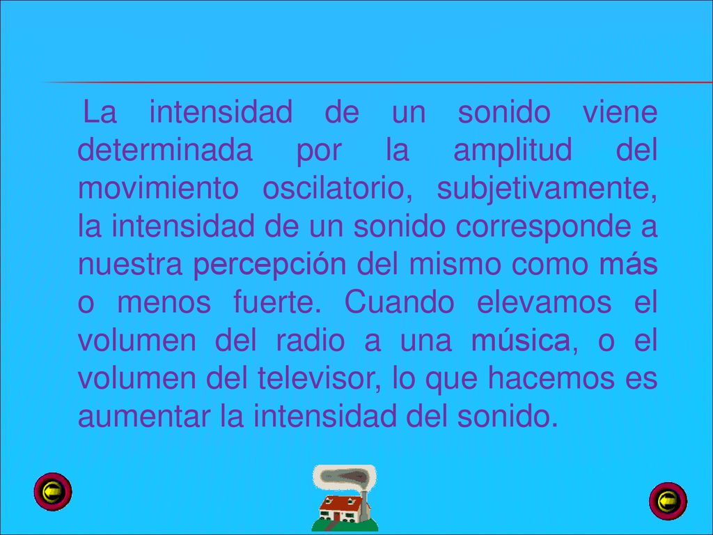 La intensidad de un sonido viene determinada por la amplitud del movimiento oscilatorio, subjetivamente, la intensidad de un sonido corresponde a nuestra percepción del mismo como más o menos fuerte.